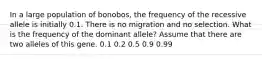 In a large population of bonobos, the frequency of the recessive allele is initially 0.1. There is no migration and no selection. What is the frequency of the dominant allele? Assume that there are two alleles of this gene. 0.1 0.2 0.5 0.9 0.99