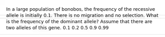 In a large population of bonobos, the frequency of the recessive allele is initially 0.1. There is no migration and no selection. What is the frequency of the dominant allele? Assume that there are two alleles of this gene. 0.1 0.2 0.5 0.9 0.99