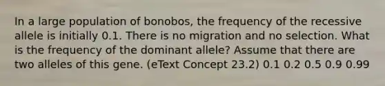 In a large population of bonobos, the frequency of the recessive allele is initially 0.1. There is no migration and no selection. What is the frequency of the dominant allele? Assume that there are two alleles of this gene. (eText Concept 23.2) 0.1 0.2 0.5 0.9 0.99