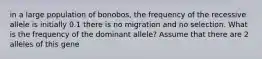 in a large population of bonobos, the frequency of the recessive allele is initially 0.1 there is no migration and no selection. What is the frequency of the dominant allele? Assume that there are 2 alleles of this gene