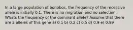 In a large population of bonobos, the frequency of the recessive allele is initially 0.1. There is no migration and no selection. Whats the frequency of the dominant allele? Assume that there are 2 alleles of this gene a) 0.1 b) 0.2 c) 0.5 d) 0.9 e) 0.99