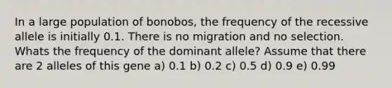 In a large population of bonobos, the frequency of the recessive allele is initially 0.1. There is no migration and no selection. Whats the frequency of the dominant allele? Assume that there are 2 alleles of this gene a) 0.1 b) 0.2 c) 0.5 d) 0.9 e) 0.99