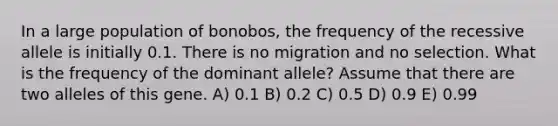 In a large population of bonobos, the frequency of the recessive allele is initially 0.1. There is no migration and no selection. What is the frequency of the dominant allele? Assume that there are two alleles of this gene. A) 0.1 B) 0.2 C) 0.5 D) 0.9 E) 0.99