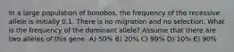 In a large population of bonobos, the frequency of the recessive allele is initially 0.1. There is no migration and no selection. What is the frequency of the dominant allele? Assume that there are two alleles of this gene. A) 50% B) 20% C) 99% D) 10% E) 90%