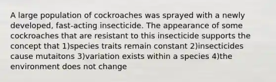 A large population of cockroaches was sprayed with a newly developed, fast-acting insecticide. The appearance of some cockroaches that are resistant to this insecticide supports the concept that 1)species traits remain constant 2)insecticides cause mutaitons 3)variation exists within a species 4)the environment does not change