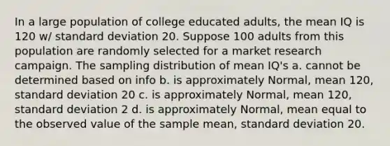 In a large population of college educated adults, the mean IQ is 120 w/ standard deviation 20. Suppose 100 adults from this population are randomly selected for a market research campaign. The sampling distribution of mean IQ's a. cannot be determined based on info b. is approximately Normal, mean 120, standard deviation 20 c. is approximately Normal, mean 120, standard deviation 2 d. is approximately Normal, mean equal to the observed value of the sample mean, standard deviation 20.