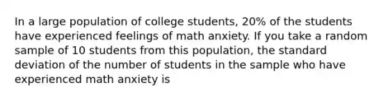 In a large population of college students, 20% of the students have experienced feelings of math anxiety. If you take a random sample of 10 students from this population, the standard deviation of the number of students in the sample who have experienced math anxiety is