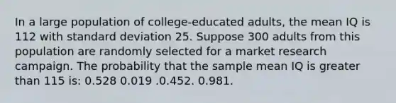 In a large population of college‑educated adults, the mean IQ is 112 with standard deviation 25. Suppose 300 adults from this population are randomly selected for a market research campaign. The probability that the sample mean IQ is greater than 115 is: 0.528 0.019 .0.452. 0.981.