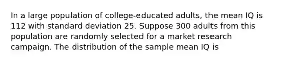 In a large population of college-educated adults, the mean IQ is 112 with standard deviation 25. Suppose 300 adults from this population are randomly selected for a market research campaign. The distribution of the sample mean IQ is