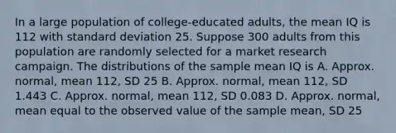 In a large population of college-educated adults, the mean IQ is 112 with <a href='https://www.questionai.com/knowledge/kqGUr1Cldy-standard-deviation' class='anchor-knowledge'>standard deviation</a> 25. Suppose 300 adults from this population are randomly selected for a market research campaign. The distributions of the sample mean IQ is A. Approx. normal, mean 112, SD 25 B. Approx. normal, mean 112, SD 1.443 C. Approx. normal, mean 112, SD 0.083 D. Approx. normal, mean equal to the observed value of the sample mean, SD 25