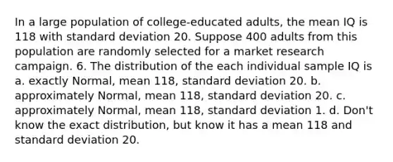 In a large population of college-educated adults, the mean IQ is 118 with standard deviation 20. Suppose 400 adults from this population are randomly selected for a market research campaign. 6. The distribution of the each individual sample IQ is a. exactly Normal, mean 118, standard deviation 20. b. approximately Normal, mean 118, standard deviation 20. c. approximately Normal, mean 118, standard deviation 1. d. Don't know the exact distribution, but know it has a mean 118 and standard deviation 20.