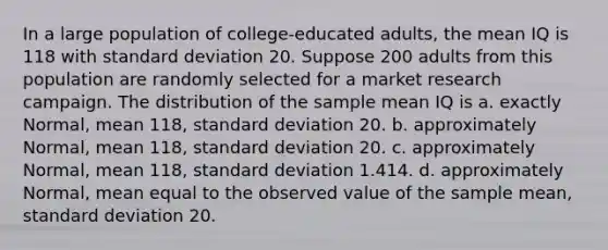 In a large population of college-educated adults, the mean IQ is 118 with <a href='https://www.questionai.com/knowledge/kqGUr1Cldy-standard-deviation' class='anchor-knowledge'>standard deviation</a> 20. Suppose 200 adults from this population are randomly selected for a market research campaign. The distribution of the sample mean IQ is a. exactly Normal, mean 118, standard deviation 20. b. approximately Normal, mean 118, standard deviation 20. c. approximately Normal, mean 118, standard deviation 1.414. d. approximately Normal, mean equal to the observed value of the sample mean, standard deviation 20.