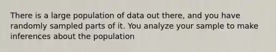 There is a large population of data out there, and you have randomly sampled parts of it. You analyze your sample to make inferences about the population