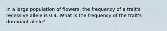 In a large population of flowers, the frequency of a trait's recessive allele is 0.4. What is the frequency of the trait's dominant allele?