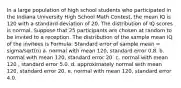 In a large population of high school students who participated in the Indiana University High School Math Contest, the mean IQ is 120 with a standard deviation of 20. The distribution of IQ scores is normal. Suppose that 25 participants are chosen at random to be invited to a reception. The distribution of the sample mean IQ of the invitees is Formula: Standard error of sample mean = sigma/sqrt(n) a. normal with mean 120, standard error 0.8. b. normal with mean 120, standard error 20. c. normal with mean 120 , standard error 5.0. d. approximately normal with mean 120, standard error 20. e. normal with mean 120, standard error 4.0.