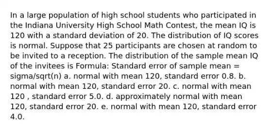 In a large population of high school students who participated in the Indiana University High School Math Contest, the mean IQ is 120 with a standard deviation of 20. The distribution of IQ scores is normal. Suppose that 25 participants are chosen at random to be invited to a reception. The distribution of the sample mean IQ of the invitees is Formula: Standard error of sample mean = sigma/sqrt(n) a. normal with mean 120, standard error 0.8. b. normal with mean 120, standard error 20. c. normal with mean 120 , standard error 5.0. d. approximately normal with mean 120, standard error 20. e. normal with mean 120, standard error 4.0.