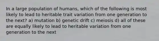 In a large population of humans, which of the following is most likely to lead to heritable trait variation from one generation to the next? a) mutation b) genetic drift c) meiosis d) all of these are equally likely to lead to heritable variation from one generation to the next