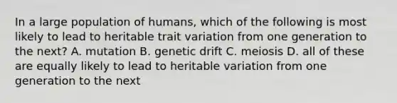 In a large population of humans, which of the following is most likely to lead to heritable trait variation from one generation to the next? A. mutation B. genetic drift C. meiosis D. all of these are equally likely to lead to heritable variation from one generation to the next