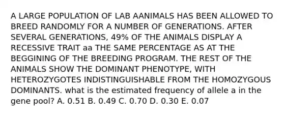 A LARGE POPULATION OF LAB AANIMALS HAS BEEN ALLOWED TO BREED RANDOMLY FOR A NUMBER OF GENERATIONS. AFTER SEVERAL GENERATIONS, 49% OF THE ANIMALS DISPLAY A RECESSIVE TRAIT aa THE SAME PERCENTAGE AS AT THE BEGGINING OF THE BREEDING PROGRAM. THE REST OF THE ANIMALS SHOW THE DOMINANT PHENOTYPE, WITH HETEROZYGOTES INDISTINGUISHABLE FROM THE HOMOZYGOUS DOMINANTS. what is the estimated frequency of allele a in the gene pool? A. 0.51 B. 0.49 C. 0.70 D. 0.30 E. 0.07