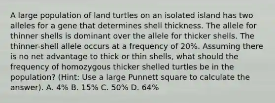 A large population of land turtles on an isolated island has two alleles for a gene that determines shell thickness. The allele for thinner shells is dominant over the allele for thicker shells. The thinner-shell allele occurs at a frequency of 20%. Assuming there is no net advantage to thick or thin shells, what should the frequency of homozygous thicker shelled turtles be in the population? (Hint: Use a large Punnett square to calculate the answer). A. 4% B. 15% C. 50% D. 64%