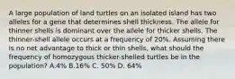 A large population of land turtles on an isolated island has two alleles for a gene that determines shell thickness. The allele for thinner shells is dominant over the allele for thicker shells. The thinner-shell allele occurs at a frequency of 20%. Assuming there is no net advantage to thick or thin shells, what should the frequency of homozygous thicker-shelled turtles be in the population? A.4% B.16% C. 50% D. 64%