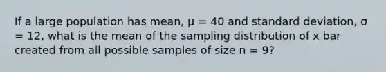 If a large population has mean, µ = 40 and standard deviation, σ = 12, what is the mean of the sampling distribution of x bar created from all possible samples of size n = 9?