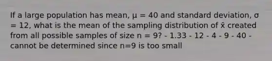 If a large population has mean, μ = 40 and standard deviation, σ = 12, what is the mean of the sampling distribution of x̄ created from all possible samples of size n = 9? - 1.33 - 12 - 4 - 9 - 40 - cannot be determined since n=9 is too small