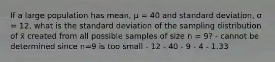 If a large population has mean, μ = 40 and standard deviation, σ = 12, what is the standard deviation of the sampling distribution of x̄ created from all possible samples of size n = 9? - cannot be determined since n=9 is too small - 12 - 40 - 9 - 4 - 1.33