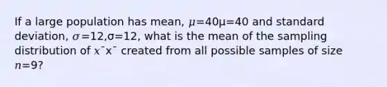 If a large population has mean, 𝜇=40μ=40 and standard deviation, 𝜎=12,σ=12, what is the mean of the sampling distribution of 𝑥¯x¯ created from all possible samples of size 𝑛=9?