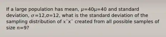 If a large population has mean, 𝜇=40μ=40 and standard deviation, 𝜎=12,σ=12, what is the standard deviation of the sampling distribution of 𝑥¯x¯ created from all possible samples of size 𝑛=9?