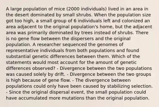 A large population of mice (2000 individuals) lived in an area in the desert dominated by small shrubs. When the population size got too high, a small group of 6 individuals left and colonized an area adjacent to the original population's home, but the adjacent area was primarily dominated by trees instead of shrubs. There is no gene flow between the dispersers and the original population. A researcher sequenced the genomes of representative individuals from both populations and found substantial genetic differences between them. Which of the statements would most account for the amount of genetic differences observed? - Divergence between the two populations was caused solely by drift. - Divergence between the two groups is high because of gene flow. - The divergence between populations could only have been caused by stabilizing selection. - Since the original dispersal event, the small population could have accumulated more mutations than the original population.