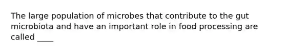 The large population of microbes that contribute to the gut microbiota and have an important role in food processing are called ____