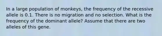 In a large population of monkeys, the frequency of the recessive allele is 0.1. There is no migration and no selection. What is the frequency of the dominant allele? Assume that there are two alleles of this gene.