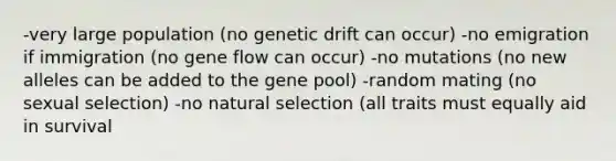 -very large population (no genetic drift can occur) -no emigration if immigration (no gene flow can occur) -no mutations (no new alleles can be added to the gene pool) -random mating (no sexual selection) -no natural selection (all traits must equally aid in survival