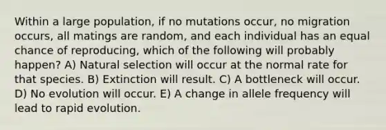 Within a large population, if no mutations occur, no migration occurs, all matings are random, and each individual has an equal chance of reproducing, which of the following will probably happen? A) Natural selection will occur at the normal rate for that species. B) Extinction will result. C) A bottleneck will occur. D) No evolution will occur. E) A change in allele frequency will lead to rapid evolution.