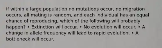 If within a large population no mutations occur, no migration occurs, all mating is random, and each individual has an equal chance of reproducing, which of the following will probably happen? • Extinction will occur. • No evolution will occur. • A change in allele frequency will lead to rapid evolution. • A bottleneck will occur.