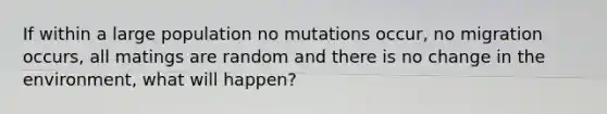 If within a large population no mutations occur, no migration occurs, all matings are random and there is no change in the environment, what will happen?