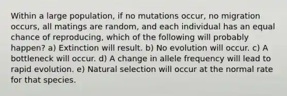 Within a large population, if no mutations occur, no migration occurs, all matings are random, and each individual has an equal chance of reproducing, which of the following will probably happen? a) Extinction will result. b) No evolution will occur. c) A bottleneck will occur. d) A change in allele frequency will lead to rapid evolution. e) Natural selection will occur at the normal rate for that species.