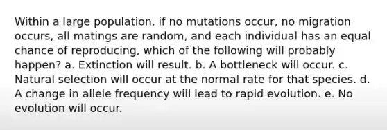 Within a large population, if no mutations occur, no migration occurs, all matings are random, and each individual has an equal chance of reproducing, which of the following will probably happen? a. Extinction will result. b. A bottleneck will occur. c. Natural selection will occur at the normal rate for that species. d. A change in allele frequency will lead to rapid evolution. e. No evolution will occur.