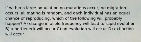 If within a large population no mutations occur, no migration occurs, all mating is random, and each individual has an equal chance of reproducing, which of the following will probably happen? A) change in allele frequency will lead to rapid evolution B) a bottleneck will occur C) no evolution will occur D) extinction will occur