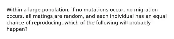 Within a large population, if no mutations occur, no migration occurs, all matings are random, and each individual has an equal chance of reproducing, which of the following will probably happen?