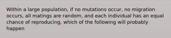 Within a large population, if no mutations occur, no migration occurs, all matings are random, and each individual has an equal chance of reproducing, which of the following will probably happen