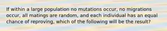 If within a large population no mutations occur, no migrations occur, all matings are random, and each individual has an equal chance of reproving, which of the following will be the result?