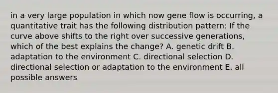 in a very large population in which now gene flow is occurring, a quantitative trait has the following distribution pattern: If the curve above shifts to the right over successive generations, which of the best explains the change? A. genetic drift B. adaptation to the environment C. directional selection D. directional selection or adaptation to the environment E. all possible answers