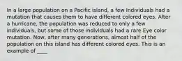 In a large population on a Pacific island, a few Individuals had a mutation that causes them to have different colored eyes. After a hurricane, the population was reduced to only a few individuals, but some of those individuals had a rare Eye color mutation. Now, after many generations, almost half of the population on this island has different colored eyes. This is an example of ____