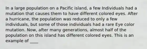 In a large population on a Pacific island, a few Individuals had a mutation that causes them to have different colored eyes. After a hurricane, the population was reduced to only a few individuals, but some of those individuals had a rare Eye color mutation. Now, after many generations, almost half of the population on this island has different colored eyes. This is an example of ____