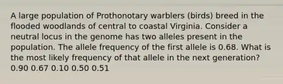 A large population of Prothonotary warblers (birds) breed in the flooded woodlands of central to coastal Virginia. Consider a neutral locus in the genome has two alleles present in the population. The allele frequency of the first allele is 0.68. What is the most likely frequency of that allele in the next generation? 0.90 0.67 0.10 0.50 0.51