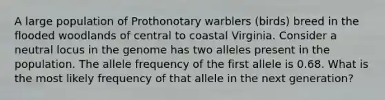 A large population of Prothonotary warblers (birds) breed in the flooded woodlands of central to coastal Virginia. Consider a neutral locus in the genome has two alleles present in the population. The allele frequency of the first allele is 0.68. What is the most likely frequency of that allele in the next generation?