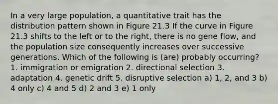 In a very large population, a quantitative trait has the distribution pattern shown in Figure 21.3 If the curve in Figure 21.3 shifts to the left or to the right, there is no gene flow, and the population size consequently increases over successive generations. Which of the following is (are) probably occurring? 1. immigration or emigration 2. directional selection 3. adaptation 4. genetic drift 5. disruptive selection a) 1, 2, and 3 b) 4 only c) 4 and 5 d) 2 and 3 e) 1 only