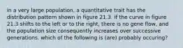 in a very large population, a quantitative trait has the distribution pattern shown in figure 21.3. if the curve in figure 21.3 shifts to the left or to the right, there is no gene flow, and the population size consequently increases over successive generations. which of the following is (are) probably occuring?